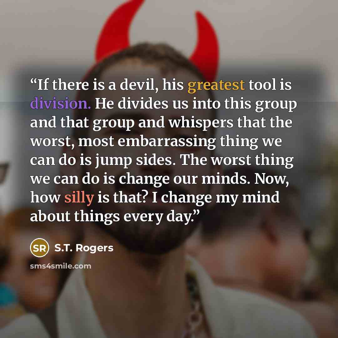 “If there is a devil, his greatest tool is division. He divides us into this group and that group and whispers that the worst, most embarrassing thing we can do is jump sides. The worst thing we can do is change our minds. Now, how silly is that? I change my mind about things every day.” quote by S.T. Rogers