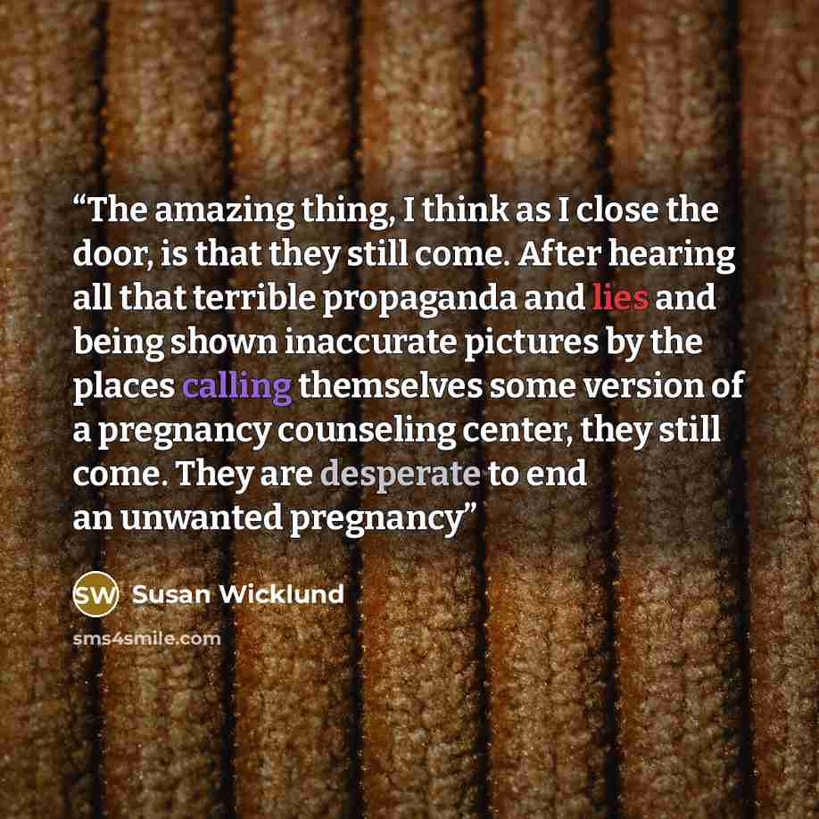 “The amazing thing, I think as I close the door, is that they still come. After hearing all that terrible propaganda and lies and being shown inaccurate pictures by the places calling themselves some version of a pregnancy counseling center, they still come. They are desperate to end an unwanted…” quote by Susan Wicklund