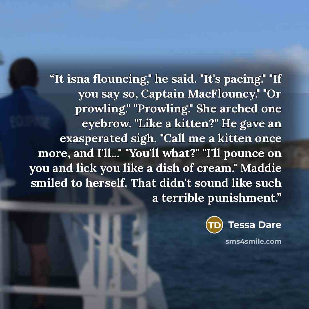 “It isna flouncing," he said. "It's pacing." "If you say so, Captain MacFlouncy." "Or prowling." "Prowling." She arched one eyebrow. "Like a kitten?" He gave an exasperated sigh. "Call me a kitten once more, and I'll..." "You'll what?" "I'll pounce on you and lick you like a dish of cream." Maddie…” quote by Tessa Dare