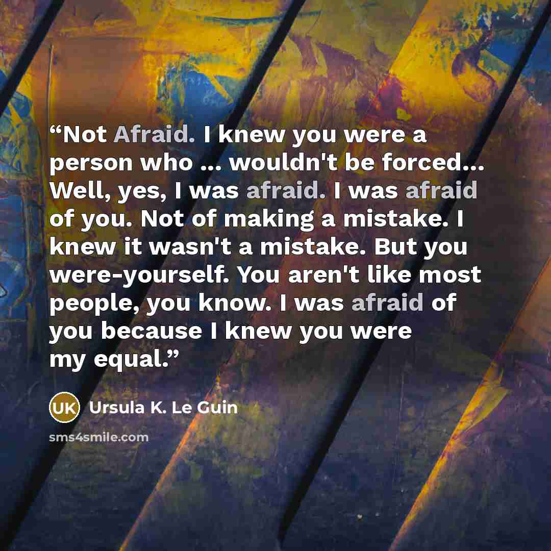 “Not Afraid. I knew you were a person who ... wouldn't be forced… Well, yes, I was afraid. I was afraid of you. Not of making a mistake. I knew it wasn't a mistake. But you were-yourself. You aren't like most people, you know. I was afraid of you because I knew you were my equal.” quote by Ursula K. Le Guin