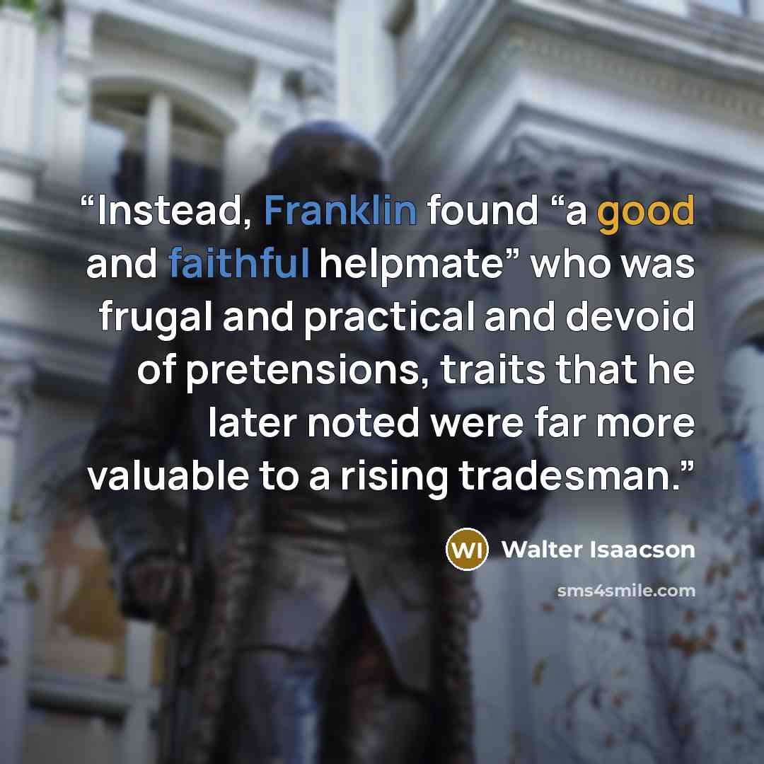 “Instead, Franklin found “a good and faithful helpmate” who was frugal and practical and devoid of pretensions, traits that he later noted were far more valuable to a rising tradesman.” quote by Walter Isaacson