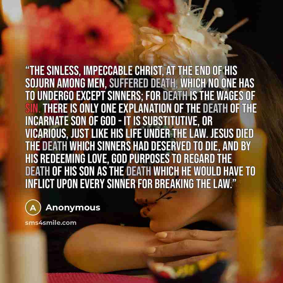 “the sinless, impeccable Christ, at the end of His sojurn among men, suffered death, which no one has to undergo except sinners; for death is the wages of sin. There is only one explanation of the death of the incarnate Son of God - it is substitutive, or vicarious, just like His life under the…” quote by Anonymous
