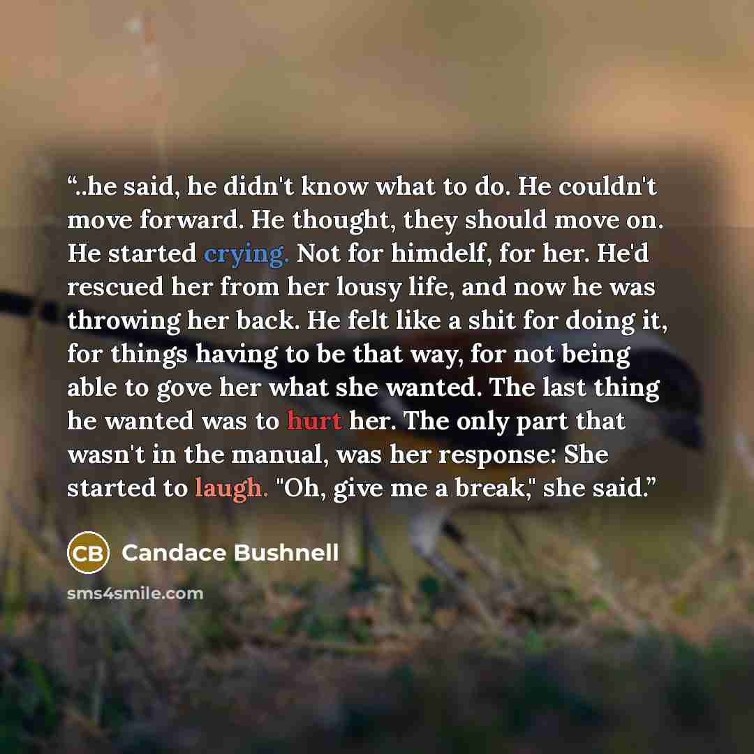“..he said, he didn't know what to do. He couldn't move forward. He thought, they should move on. He started crying. Not for himdelf, for her. He'd rescued her from her lousy life, and now he was throwing her back. He felt like a shit for doing it, for things having to be that way, for not being…” quote by Candace Bushnell