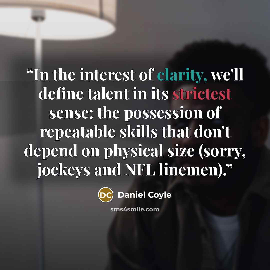 “In the interest of clarity, we'll define talent in its strictest sense: the possession of repeatable skills that don't depend on physical size (sorry, jockeys and NFL linemen).” quote by Daniel Coyle