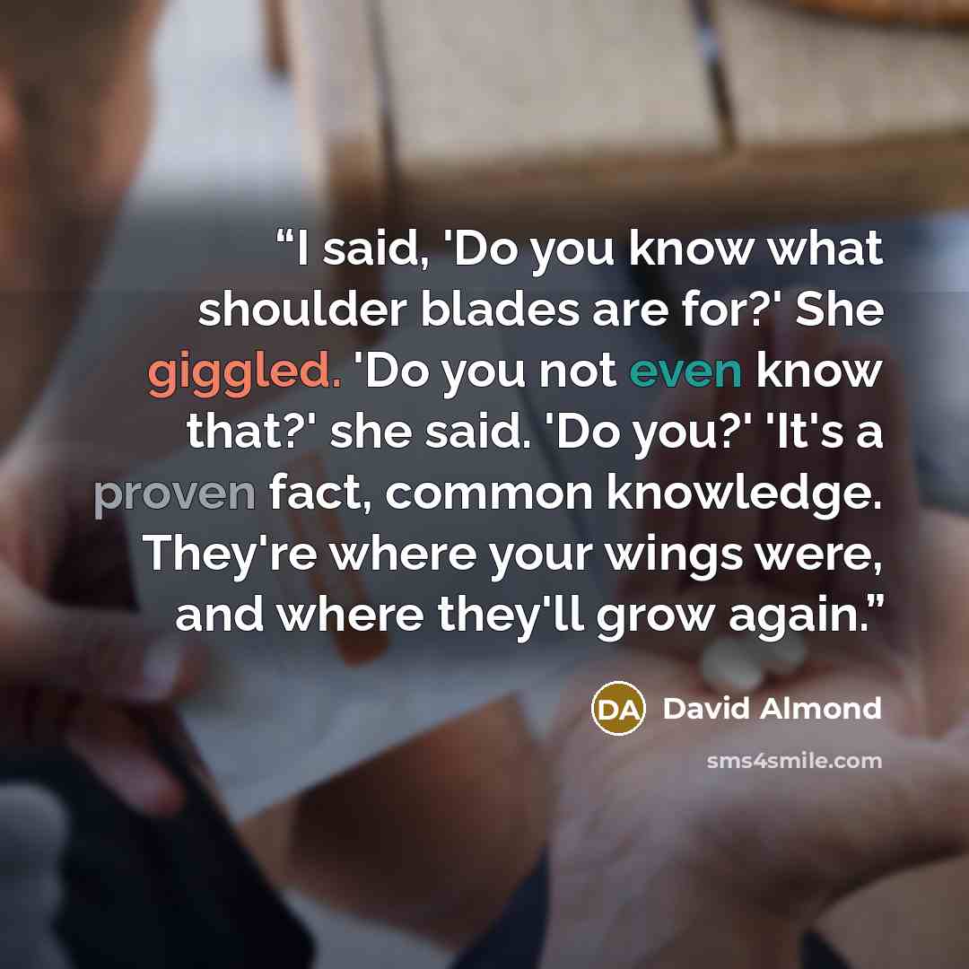 “I said, 'Do you know what shoulder blades are for?' She giggled. 'Do you not even know that?' she said. 'Do you?' 'It's a proven fact, common knowledge. They're where your wings were, and where they'll grow again.” quote by David Almond
