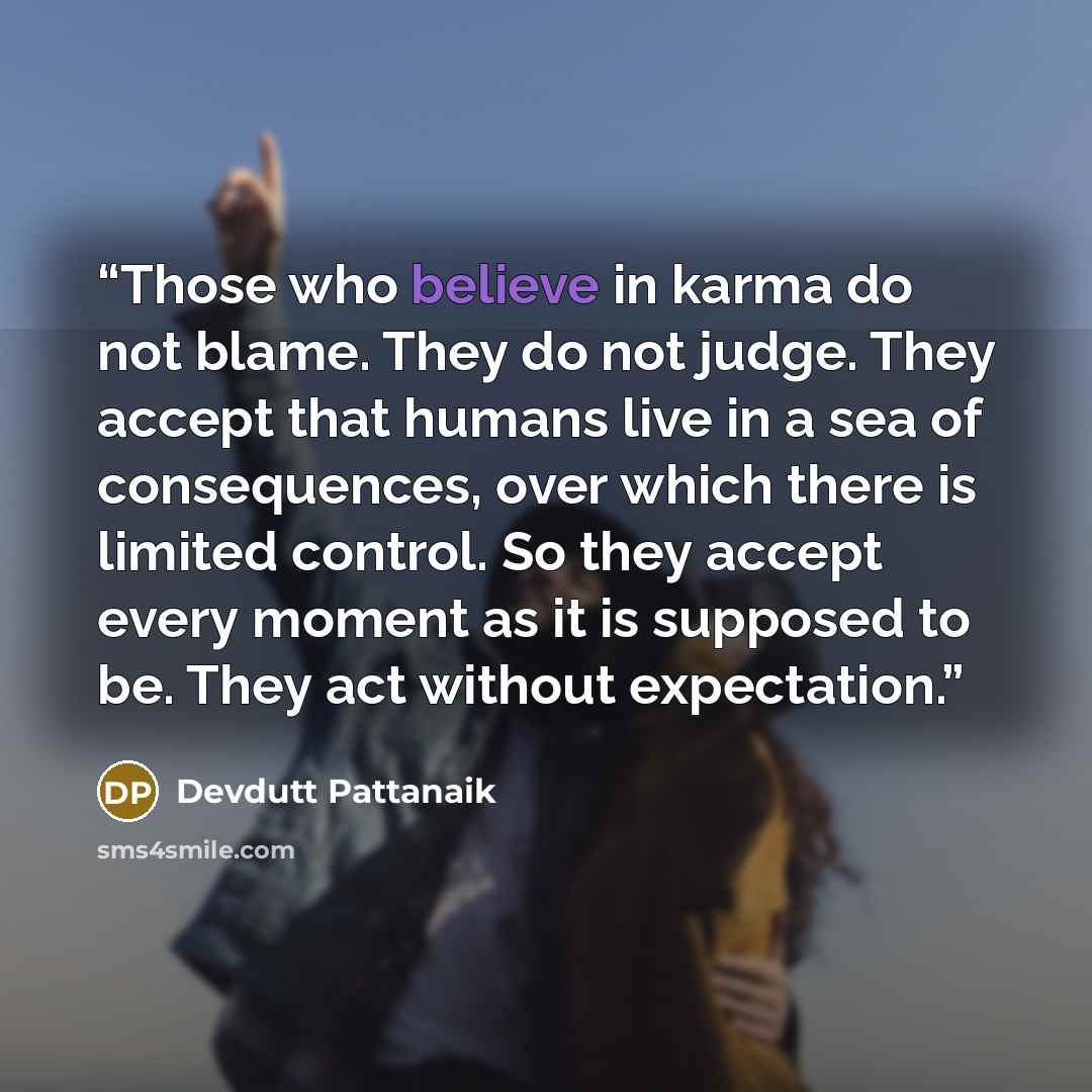 “Those who believe in karma do not blame. They do not judge. They accept that humans live in a sea of consequences, over which there is limited control. So they accept every moment as it is supposed to be. They act without expectation.” quote by Devdutt Pattanaik