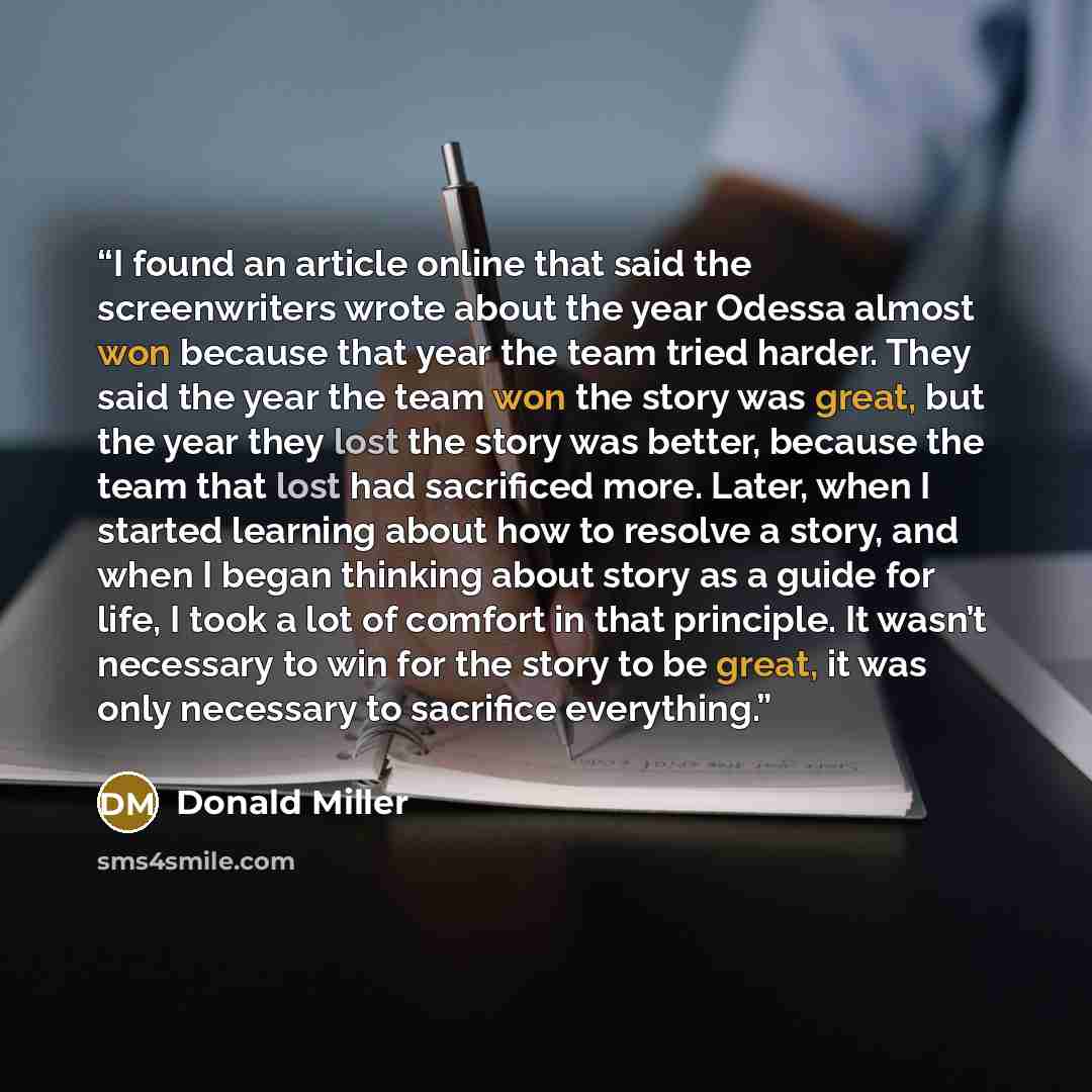 “I found an article online that said the screenwriters wrote about the year Odessa almost won because that year the team tried harder. They said the year the team won the story was great, but the year they lost the story was better, because the team that lost had sacrificed more. Later, when I…” quote by Donald Miller