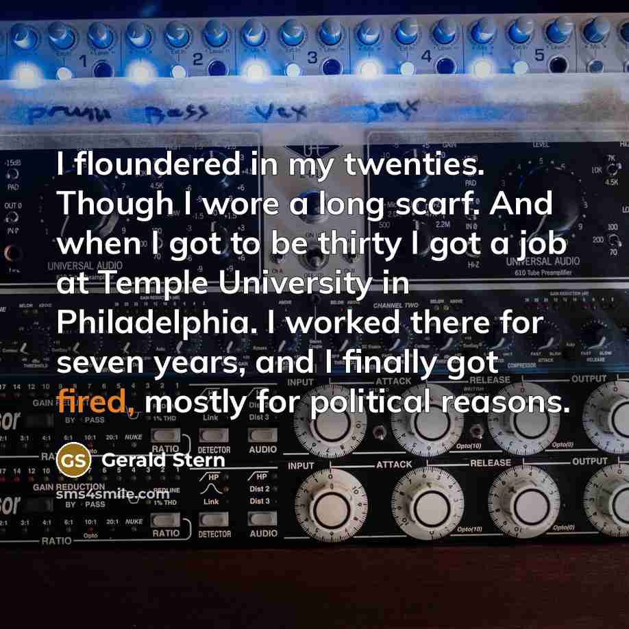 “I floundered in my twenties. Though I wore a long scarf. And when I got to be thirty I got a job at Temple University in Philadelphia. I worked there for seven years, and I finally got fired, mostly for political reasons.” quote by Gerald Stern