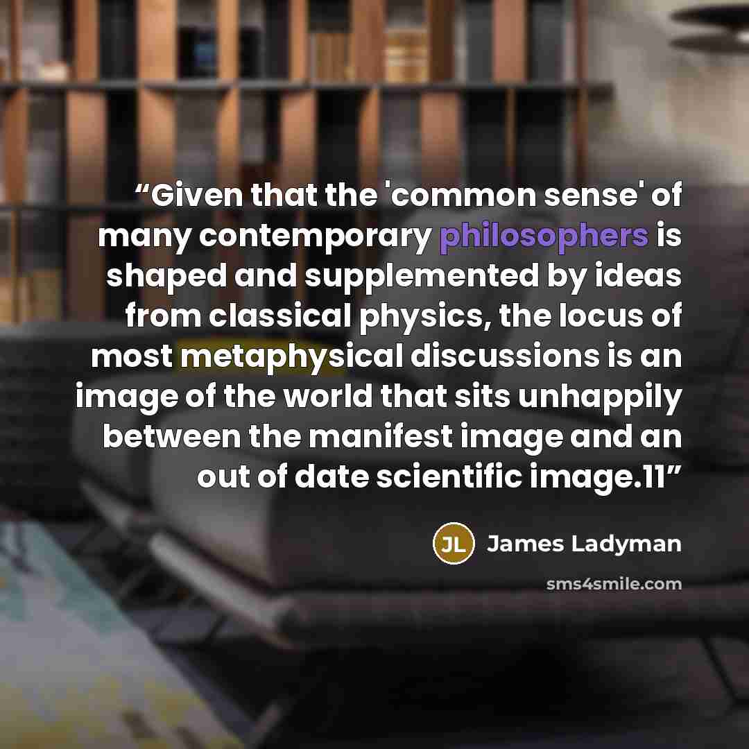 “Given that the 'common sense' of many contemporary philosophers is shaped and supplemented by ideas from classical physics, the locus of most metaphysical discussions is an image of the world that sits unhappily between the manifest image and an out of date scientific image.11” quote by James Ladyman