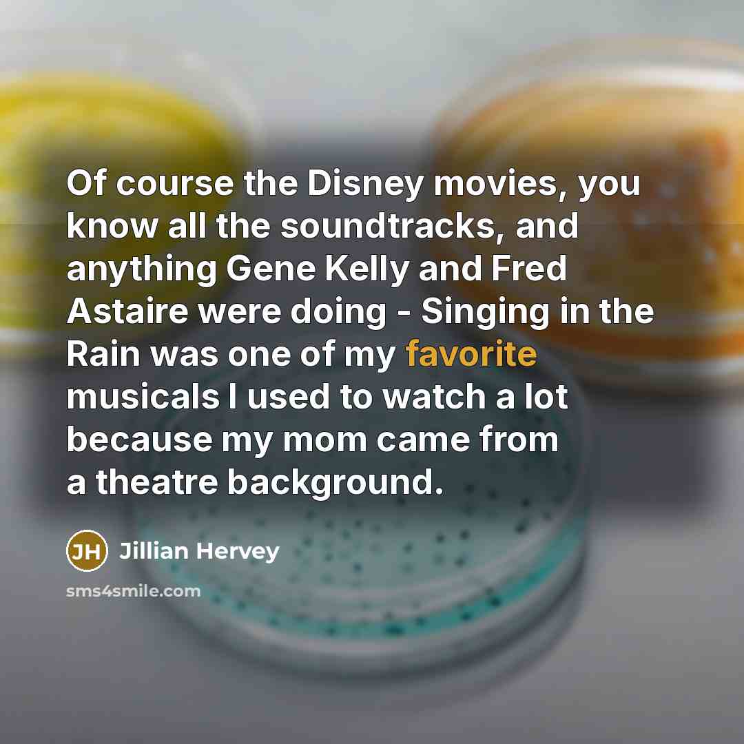 “Of course the Disney movies, you know all the soundtracks, and anything Gene Kelly and Fred Astaire were doing - Singing in the Rain was one of my favorite musicals I used to watch a lot because my mom came from a theatre background.” quote by Jillian Hervey