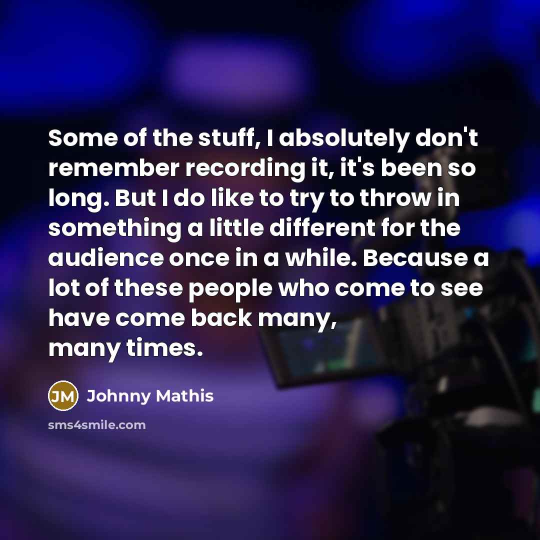 “Some of the stuff, I absolutely don't remember recording it, it's been so long. But I do like to try to throw in something a little different for the audience once in a while. Because a lot of these people who come to see have come back many, many times.” quote by Johnny Mathis