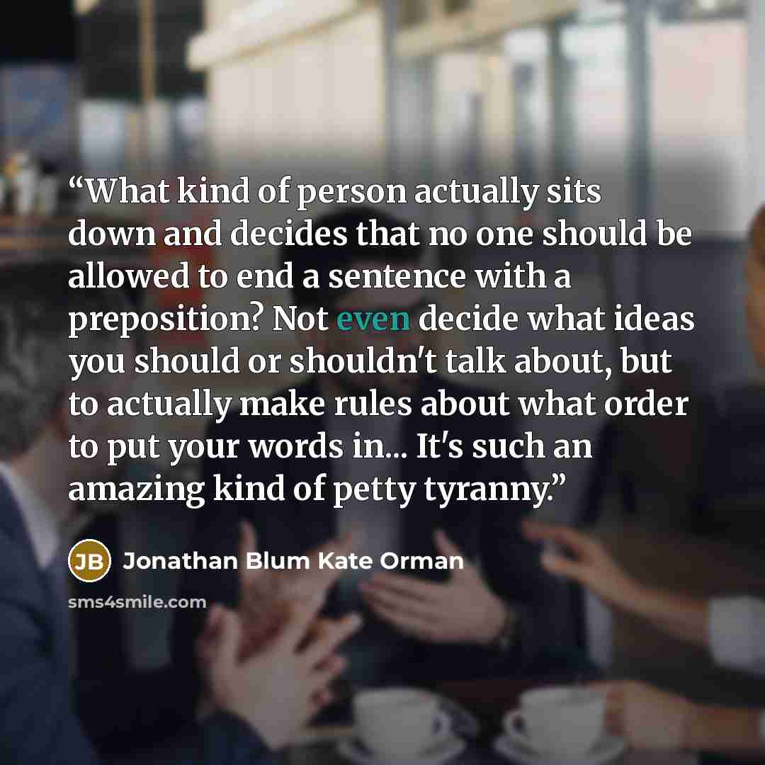 “What kind of person actually sits down and decides that no one should be allowed to end a sentence with a preposition? Not even decide what ideas you should or shouldn't talk about, but to actually make rules about what order to put your words in... It's such an amazing kind of petty tyranny.” quote by Jonathan Blum Kate Orman