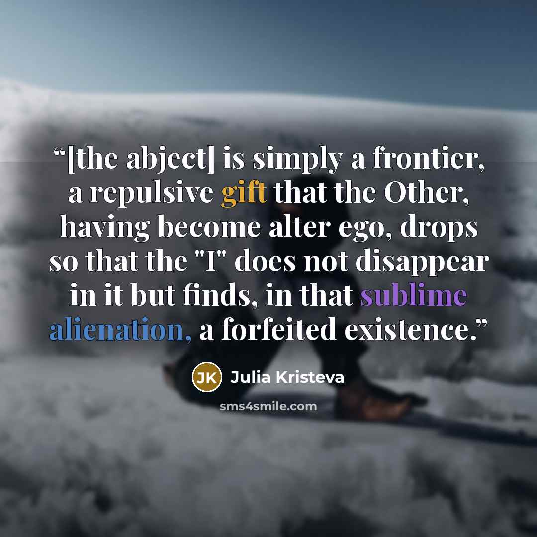 “[the abject] is simply a frontier, a repulsive gift that the Other, having become alter ego, drops so that the "I" does not disappear in it but finds, in that sublime alienation, a forfeited existence.” quote by Julia Kristeva