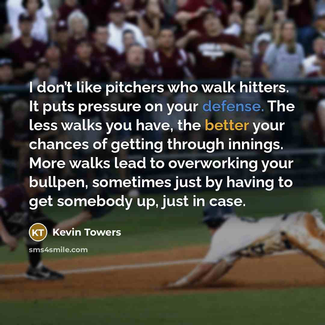 “I don’t like pitchers who walk hitters. It puts pressure on your defense. The less walks you have, the better your chances of getting through innings. More walks lead to overworking your bullpen, sometimes just by having to get somebody up, just in case.” quote by Kevin Towers