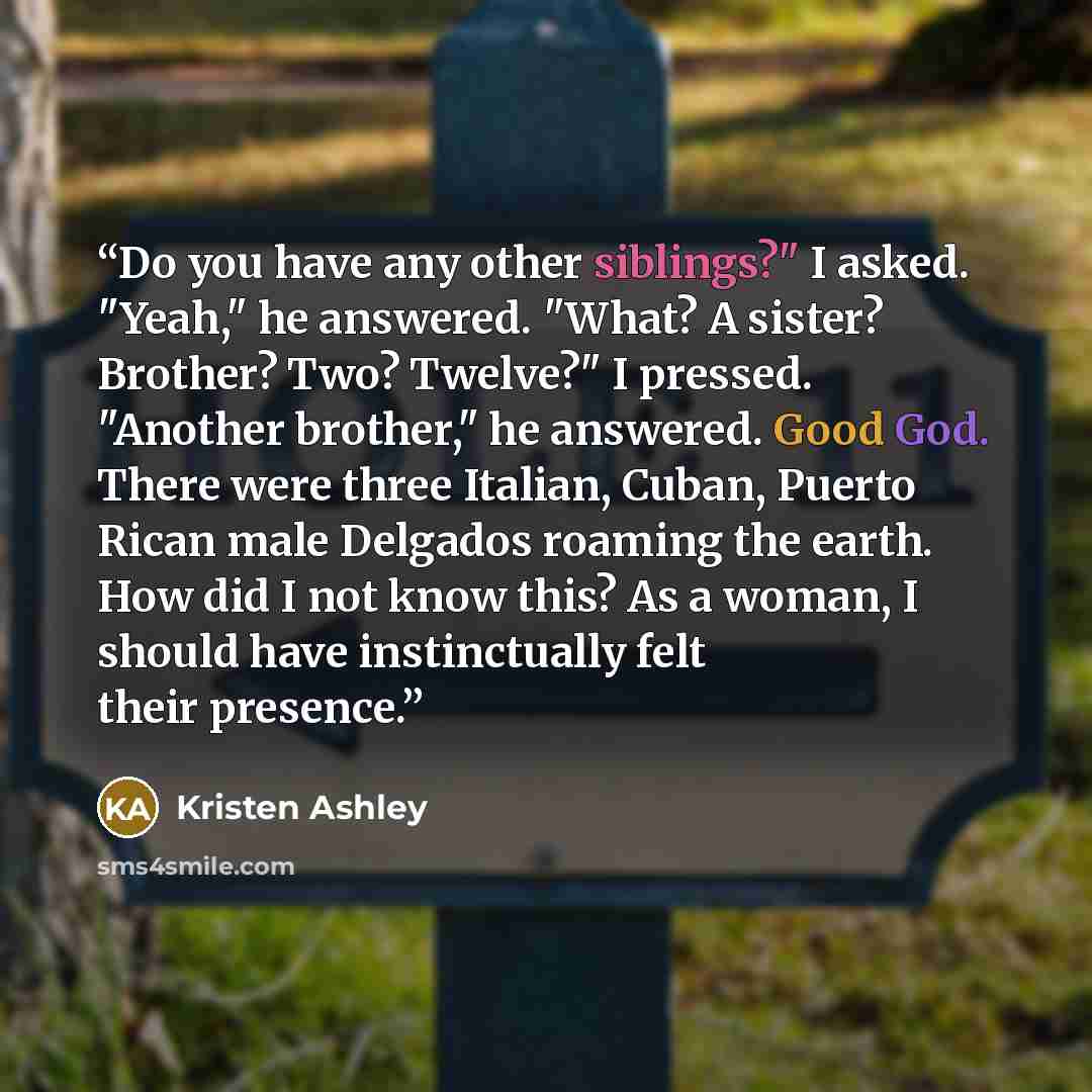 “Do you have any other siblings?" I asked. "Yeah," he answered. "What? A sister? Brother? Two? Twelve?" I pressed. "Another brother," he answered. Good God. There were three Italian, Cuban, Puerto Rican male Delgados roaming the earth. How did I not know this? As a woman, I should have…” quote by Kristen Ashley