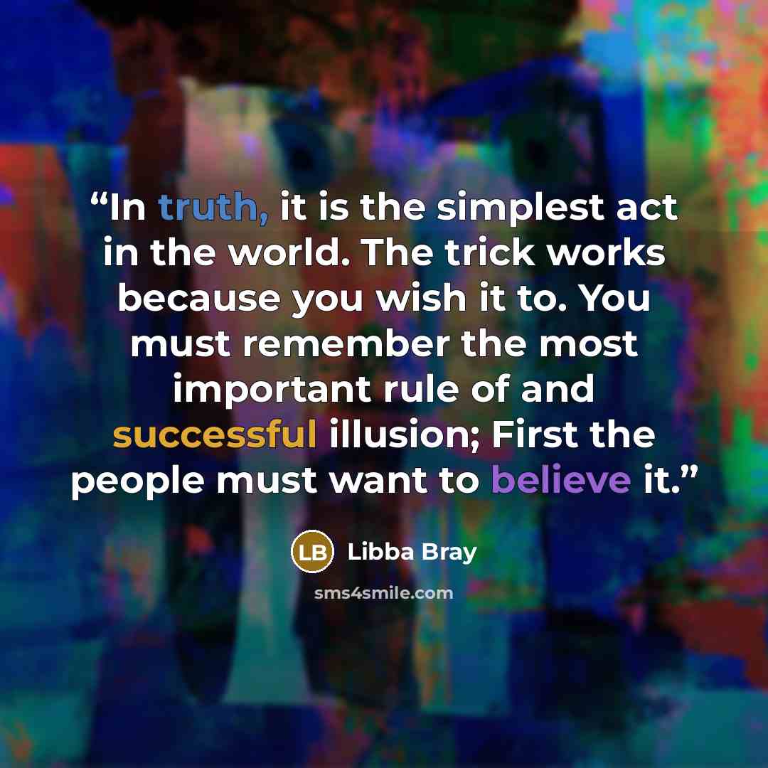 “In truth, it is the simplest act in the world. The trick works because you wish it to. You must remember the most important rule of and successful illusion; First the people must want to believe it.” quote by Libba Bray