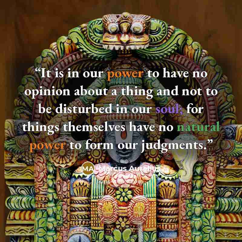 “It is in our power to have no opinion about a thing and not to be disturbed in our soul; for things themselves have no natural power to form our judgments.” quote by Marcus Aurelius