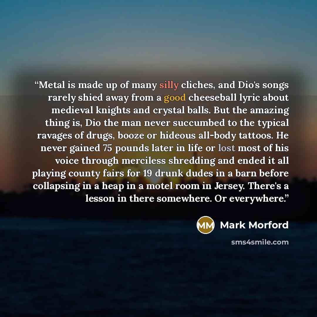 “Metal is made up of many silly cliches, and Dio's songs rarely shied away from a good cheeseball lyric about medieval knights and crystal balls. But the amazing thing is, Dio the man never succumbed to the typical ravages of drugs, booze or hideous all-body tattoos. He never gained 75 pounds later…” quote by Mark Morford