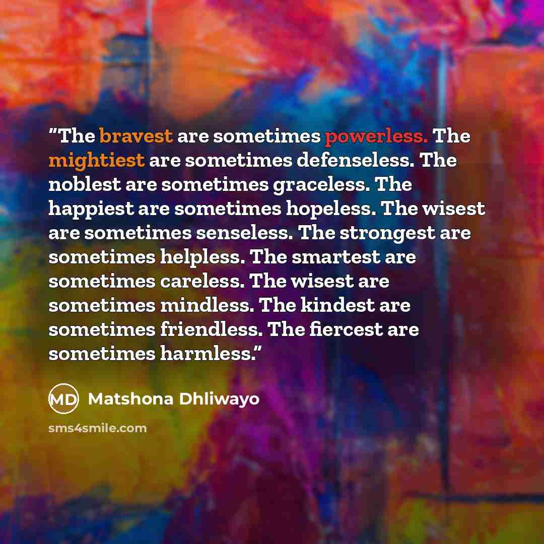 “The bravest are sometimes powerless. The mightiest are sometimes defenseless. The noblest are sometimes graceless. The happiest are sometimes hopeless. The wisest are sometimes senseless. The strongest are sometimes helpless. The smartest are sometimes careless. The wisest are sometimes mindless…” quote by Matshona Dhliwayo