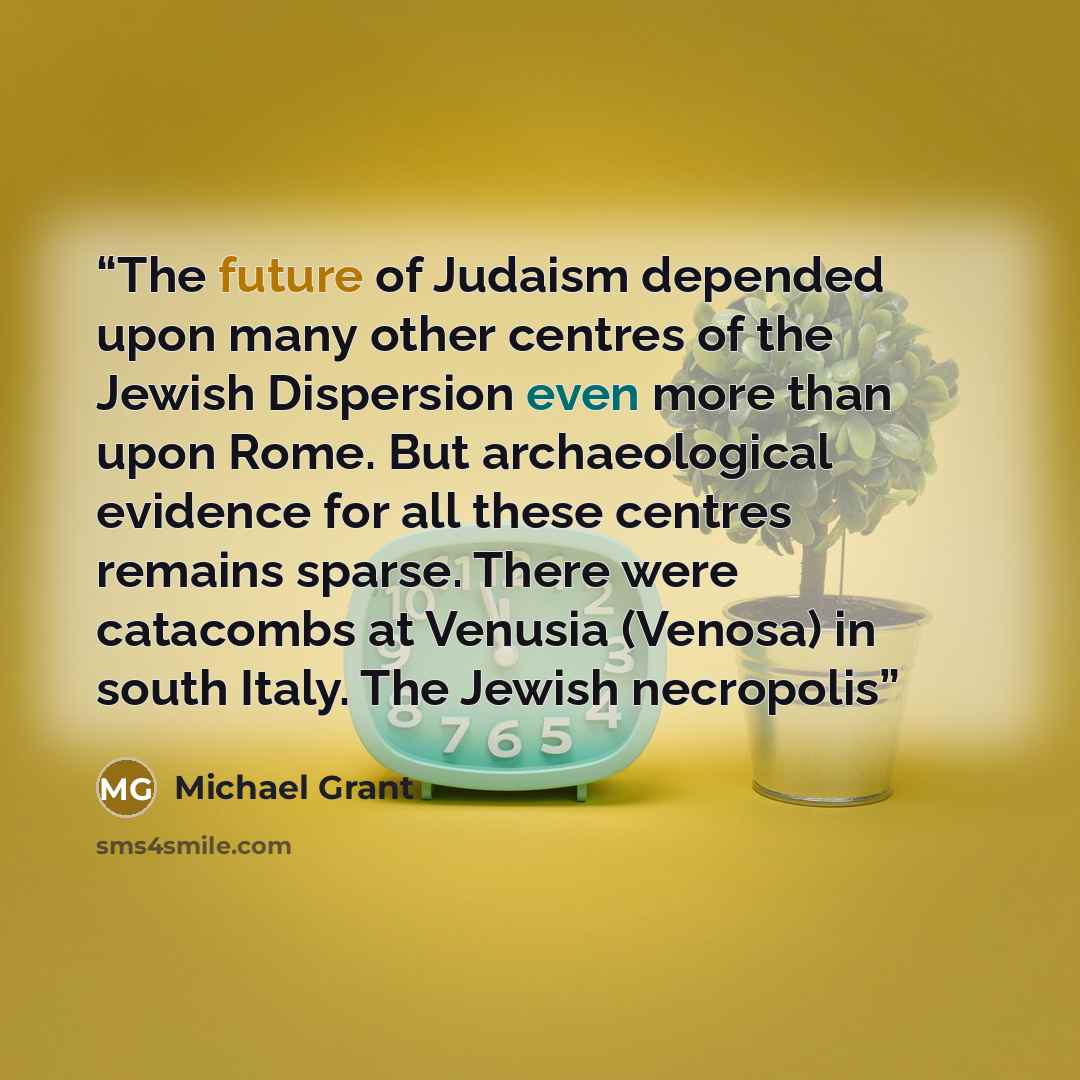 “The future of Judaism depended upon many other centres of the Jewish Dispersion even more than upon Rome. But archaeological evidence for all these centres remains sparse. There were catacombs at Venusia (Venosa) in south Italy. The Jewish necropolis” quote by Michael Grant