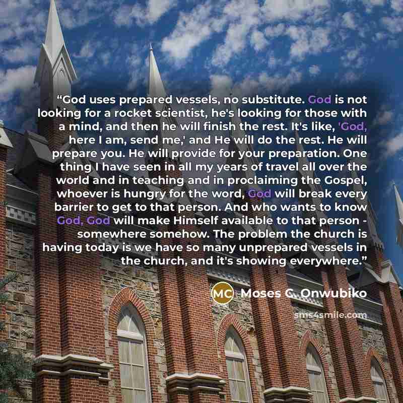“God uses prepared vessels, no substitute. God is not looking for a rocket scientist, he's looking for those with a mind, and then he will finish the rest. It's like, 'God, here I am, send me,' and He will do the rest. He will prepare you. He will provide for your preparation. One thing I have seen…” quote by Moses C. Onwubiko