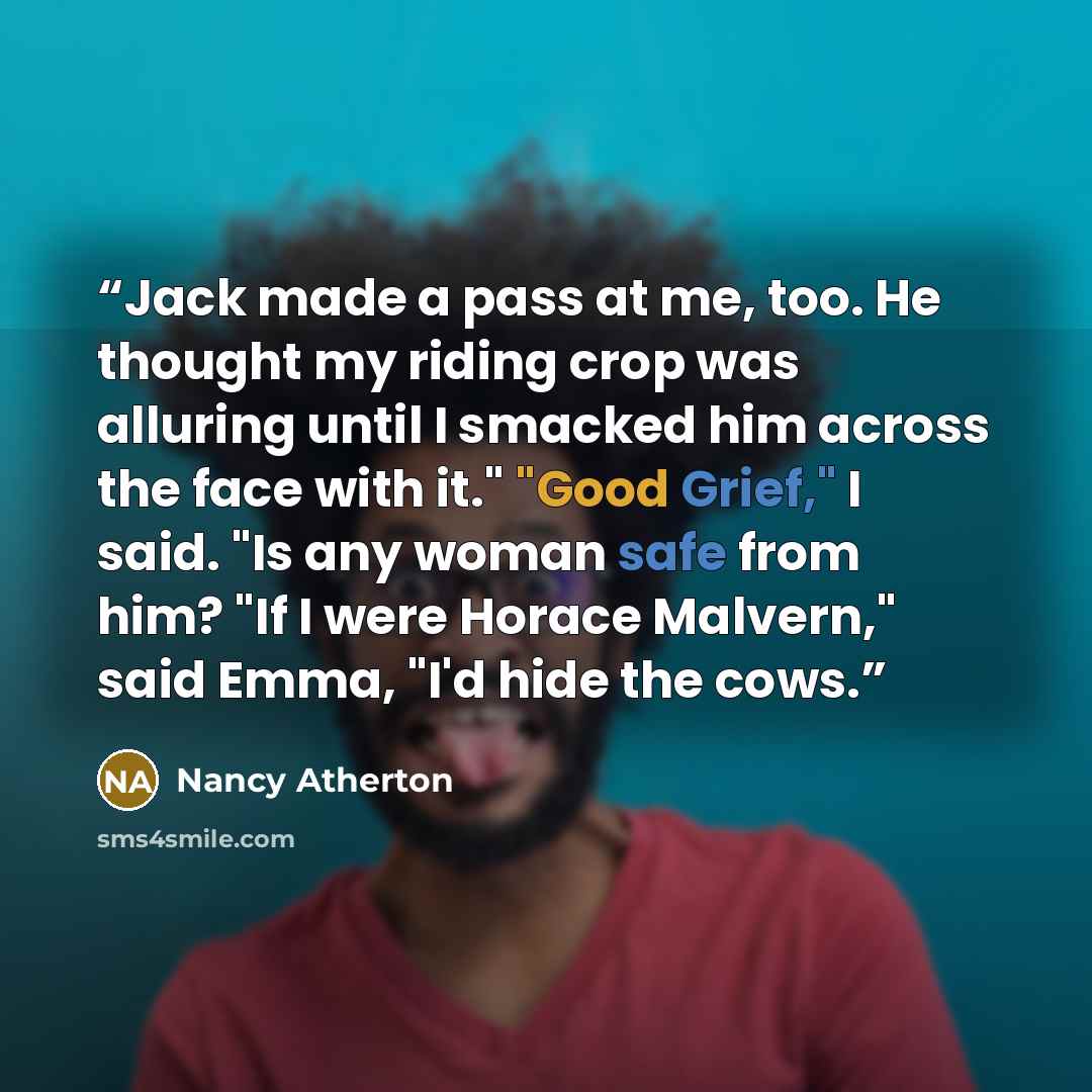 “Jack made a pass at me, too. He thought my riding crop was alluring until I smacked him across the face with it." "Good Grief," I said. "Is any woman safe from him? "If I were Horace Malvern," said Emma, "I'd hide the cows.” quote by Nancy Atherton