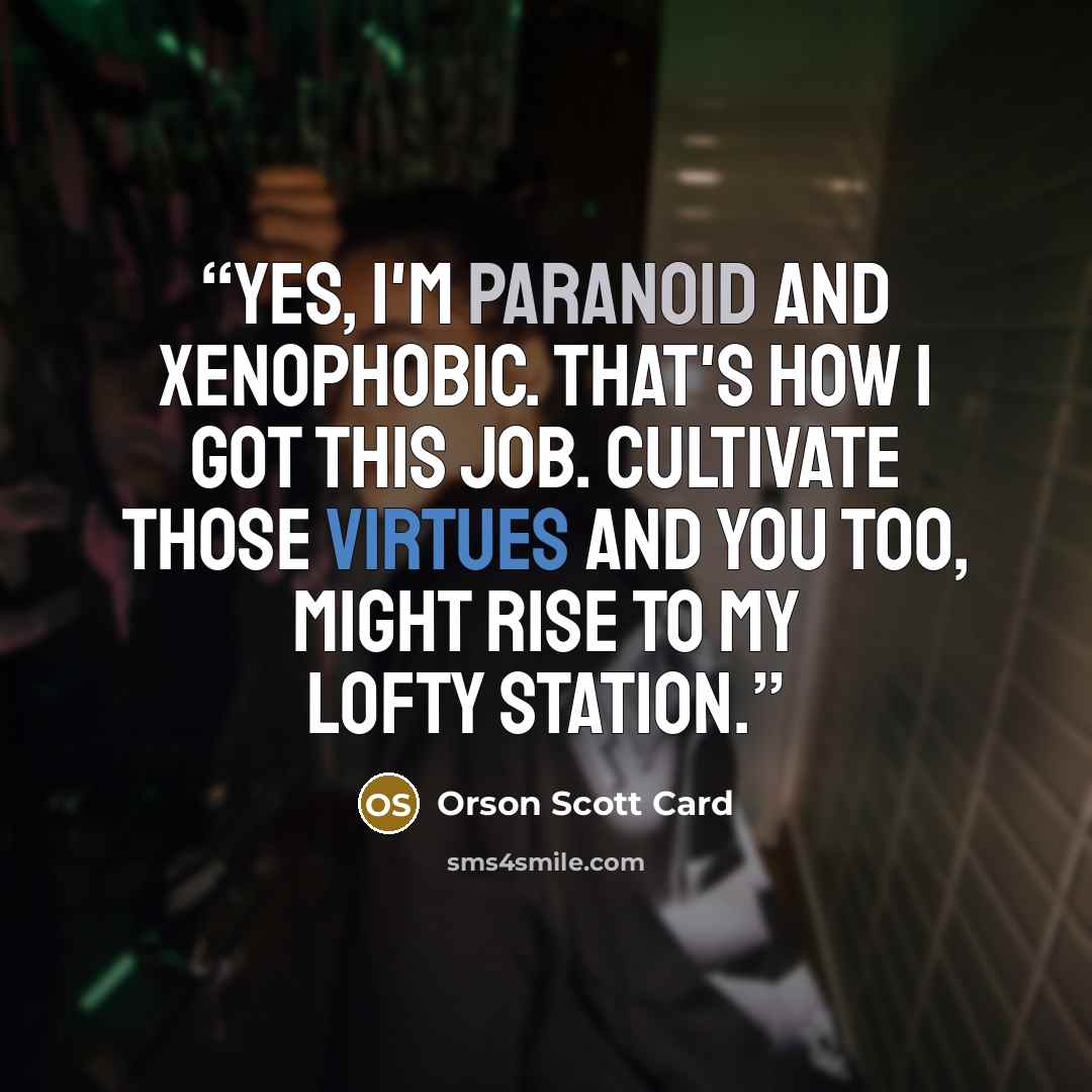 “Yes, I'm paranoid and xenophobic. That's how I got this job. Cultivate those virtues and you too, might rise to my lofty station.” quote by Orson Scott Card