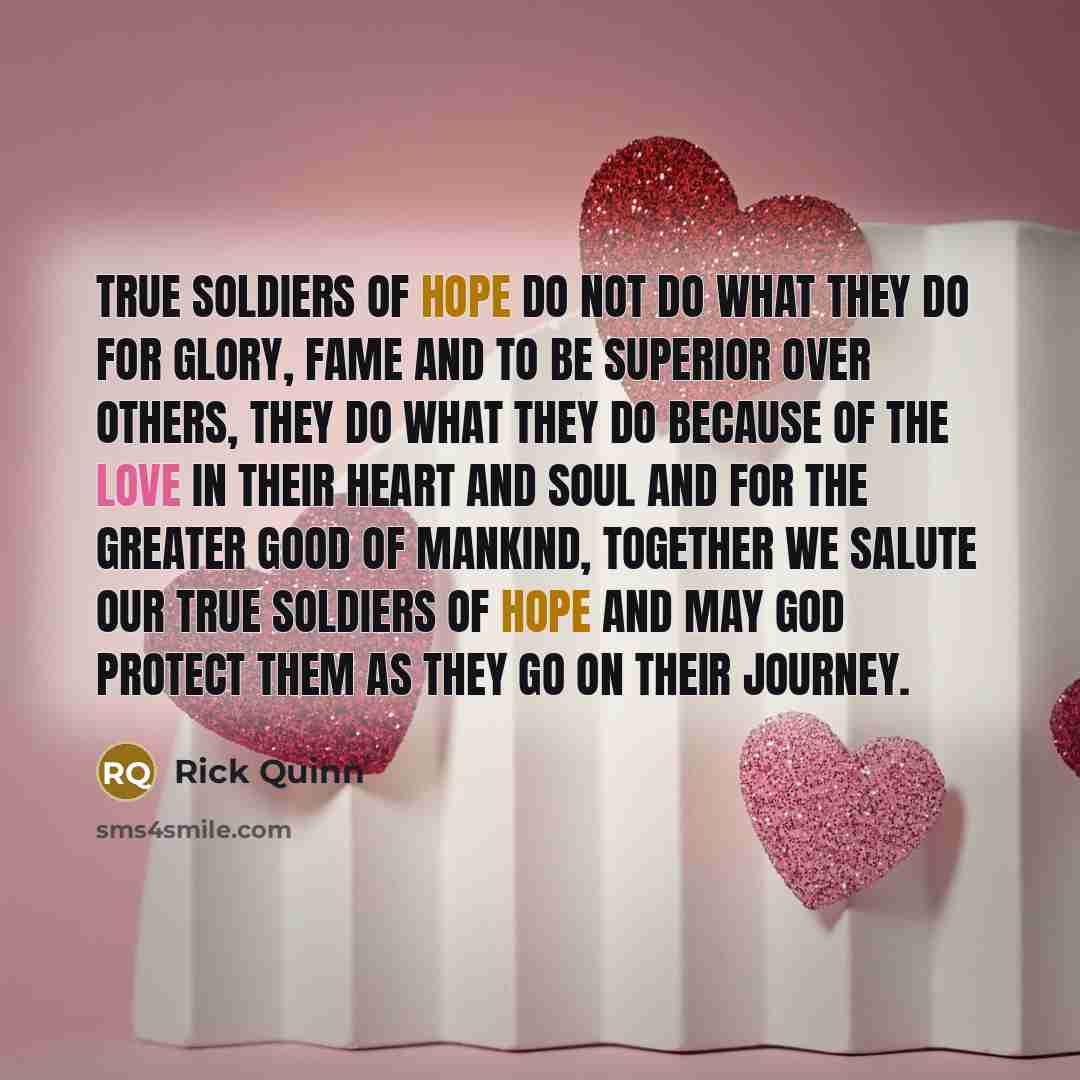 “True soldiers of hope do not do what they do for glory, fame and to be superior over others, they do what they do because of the love in their heart and soul and for the greater good of mankind, together we salute our true soldiers of hope and may god protect them as they go on their journey.” quote by Rick Quinn