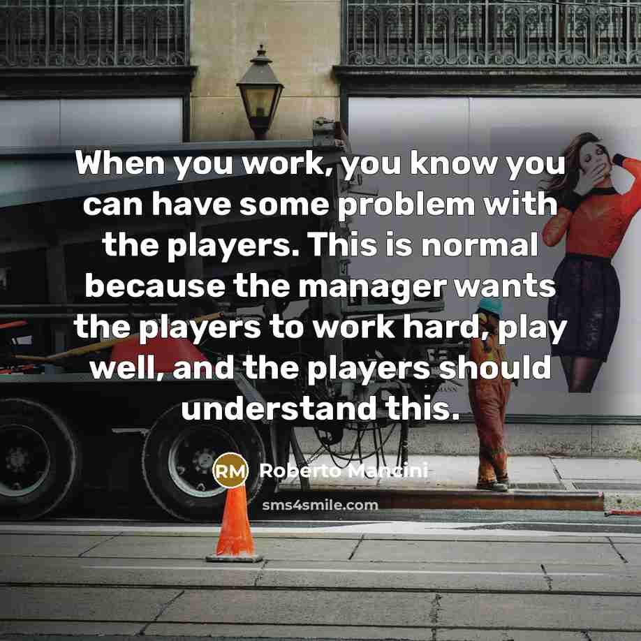 “When you work, you know you can have some problem with the players. This is normal because the manager wants the players to work hard, play well, and the players should understand this.” quote by Roberto Mancini