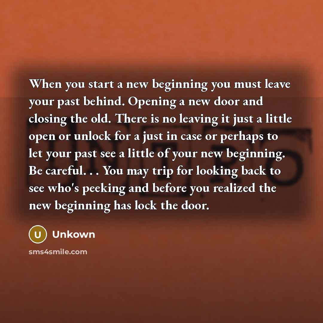 “When you start a new beginning you must leave your past behind. Opening a new door and closing the old. There is no leaving it just a little open or unlock for a just in case or perhaps to let your past see a little of your new beginning. Be careful. . . You may trip for looking back to see who's…” quote by Unkown