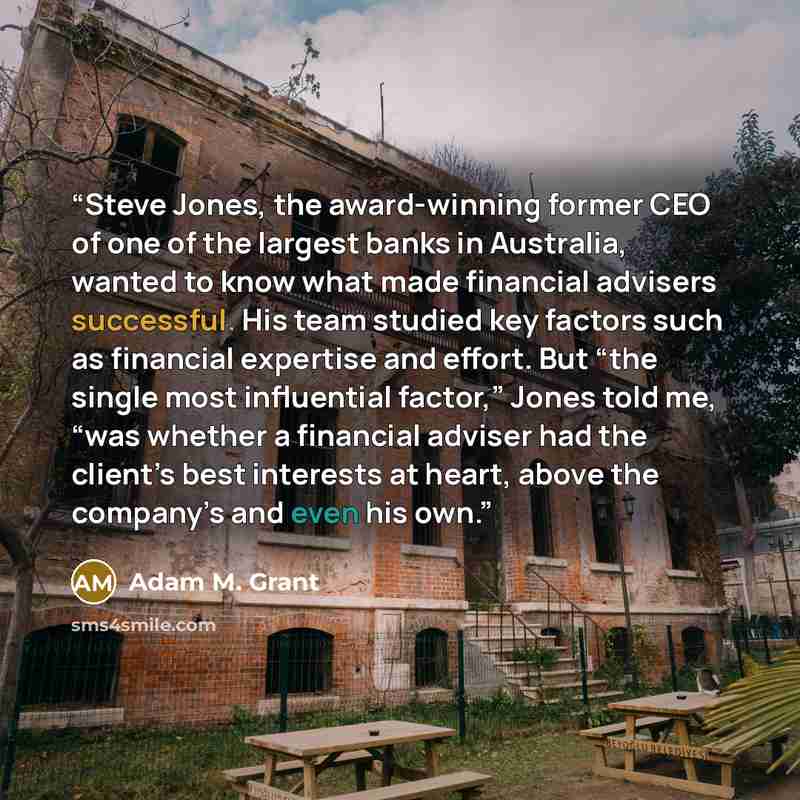 “Steve Jones, the award-winning former CEO of one of the largest banks in Australia, wanted to know what made financial advisers successful. His team studied key factors such as financial expertise and effort. But “the single most influential factor,” Jones told me, “was whether a financial adviser…” quote by Adam M. Grant