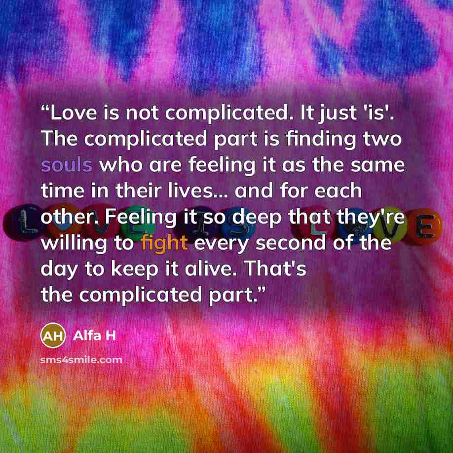 “Love is not complicated. It just 'is'. The complicated part is finding two souls who are feeling it as the same time in their lives... and for each other. Feeling it so deep that they're willing to fight every second of the day to keep it alive. That's the complicated part.” quote by Alfa H