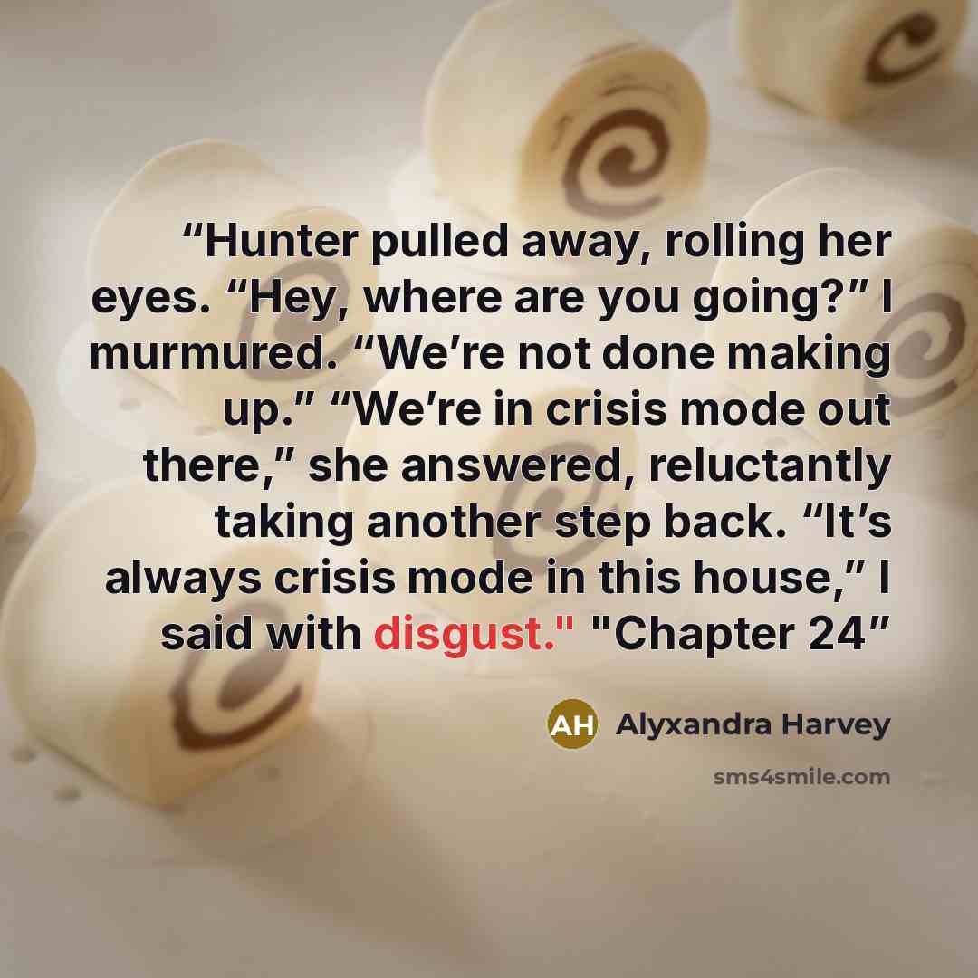 “Hunter pulled away, rolling her eyes. “Hey, where are you going?” I murmured. “We’re not done making up.” “We’re in crisis mode out there,” she answered, reluctantly taking another step back. “It’s always crisis mode in this house,” I said with disgust." "Chapter 24” quote by Alyxandra Harvey