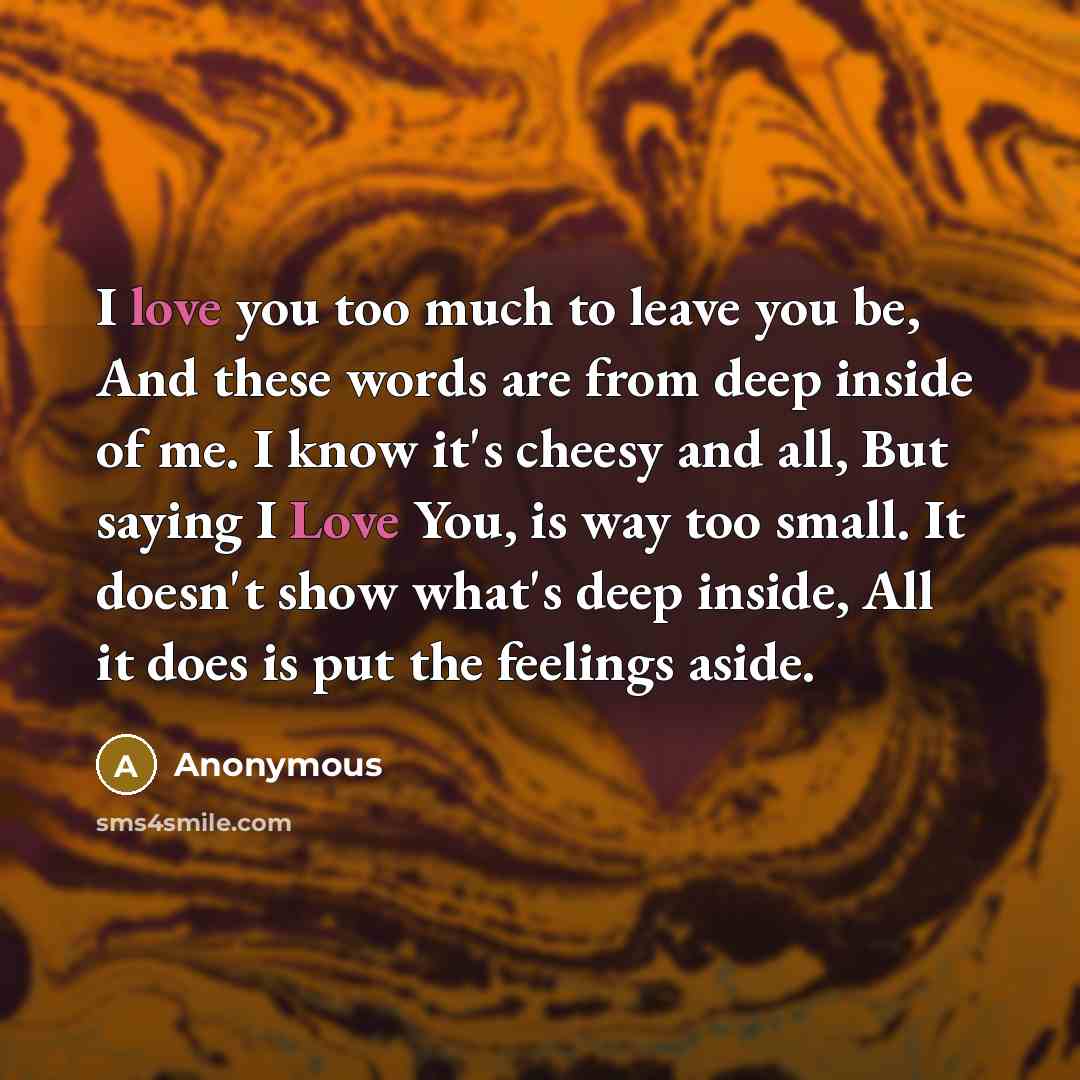 “I love you too much to leave you be, And these words are from deep inside of me. I know it's cheesy and all, But saying I Love You, is way too small. It doesn't show what's deep inside, All it does is put the feelings aside.” quote by Anonymous