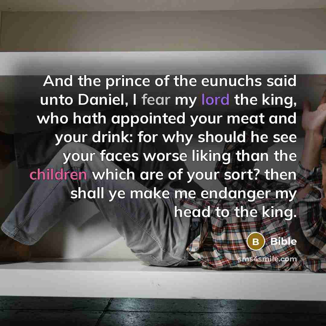 “And the prince of the eunuchs said unto Daniel, I fear my lord the king, who hath appointed your meat and your drink: for why should he see your faces worse liking than the children which are of your sort? then shall ye make me endanger my head to the king.” quote by Bible