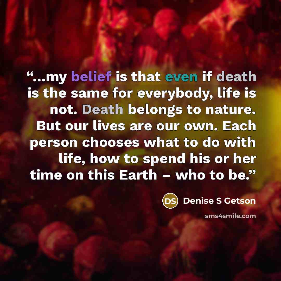 “…my belief is that even if death is the same for everybody, life is not. Death belongs to nature. But our lives are our own. Each person chooses what to do with life, how to spend his or her time on this Earth – who to be.” quote by Denise S Getson