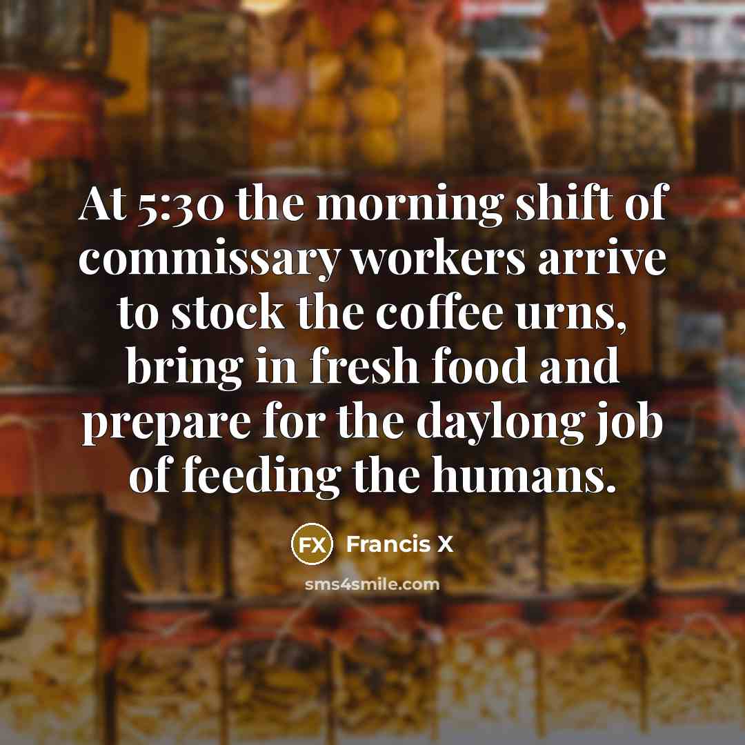 “At 5:30 the morning shift of commissary workers arrive to stock the coffee urns, bring in fresh food and prepare for the daylong job of feeding the humans.” quote by Francis X