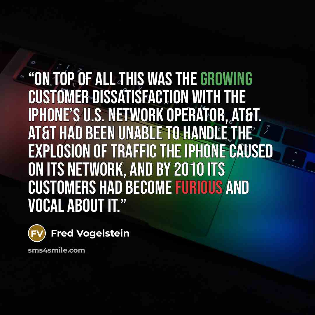 “On top of all this was the growing customer dissatisfaction with the iPhone’s U.S. network operator, AT&T. AT&T had been unable to handle the explosion of traffic the iPhone caused on its network, and by 2010 its customers had become furious and vocal about it.” quote by Fred Vogelstein