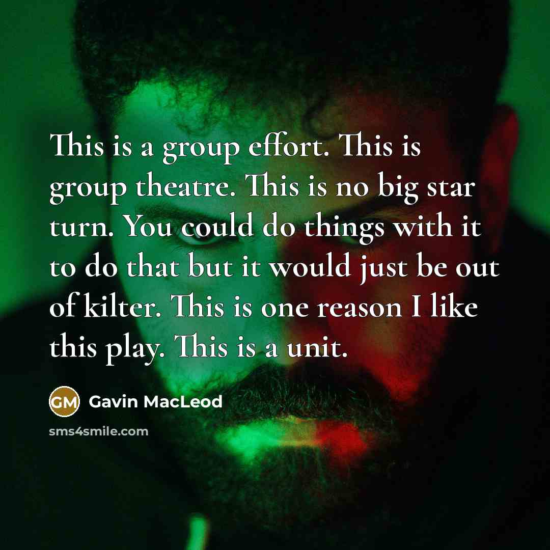 “This is a group effort. This is group theatre. This is no big star turn. You could do things with it to do that but it would just be out of kilter. This is one reason I like this play. This is a unit.” quote by Gavin MacLeod