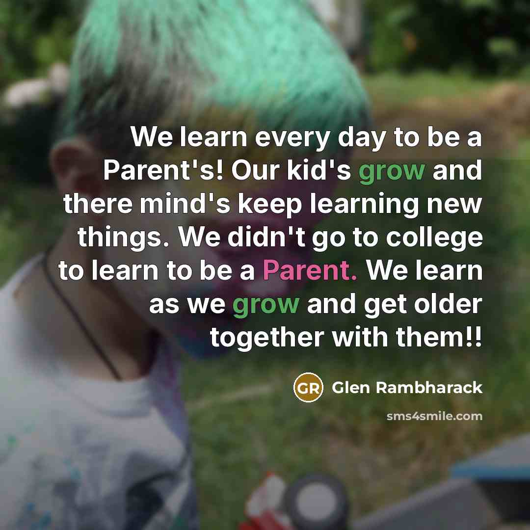 “We learn every day to be a Parent's! Our kid's grow and there mind's keep learning new things. We didn't go to college to learn to be a Parent. We learn as we grow and get older together with them!!” quote by Glen Rambharack