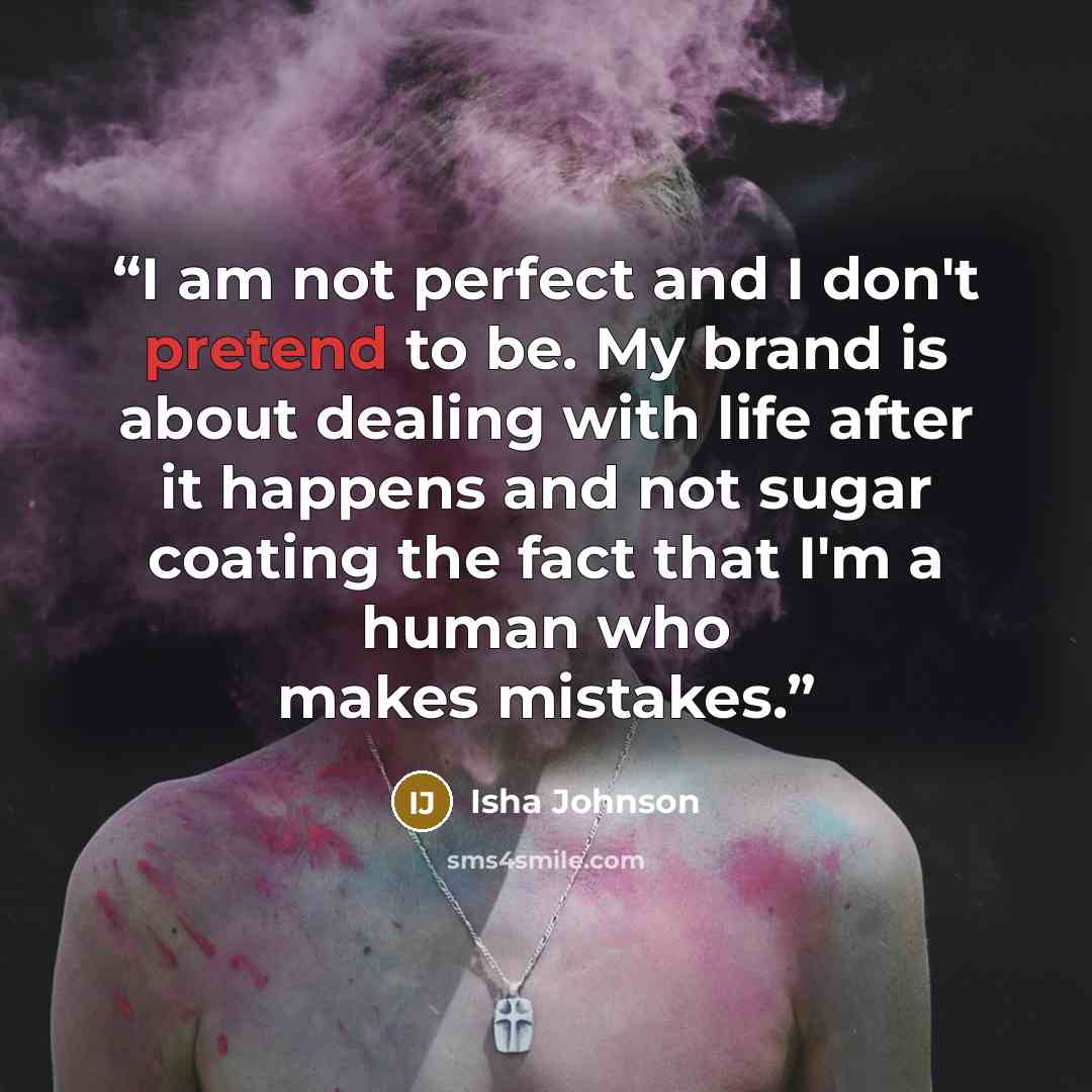 “I am not perfect and I don't pretend to be. My brand is about dealing with life after it happens and not sugar coating the fact that I'm a human who makes mistakes.” quote by Isha Johnson