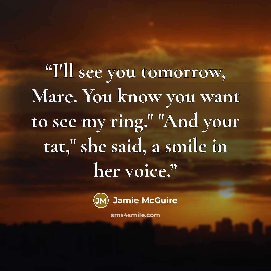 “I'll see you tomorrow, Mare. You know you want to see my ring." "And your tat," she said, a smile in her voice.” quote by Jamie McGuire