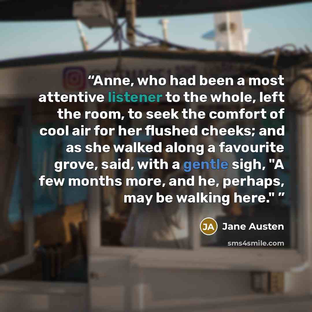 “Anne, who had been a most attentive listener to the whole, left the room, to seek the comfort of cool air for her flushed cheeks; and as she walked along a favourite grove, said, with a gentle sigh, "A few months more, and he, perhaps, may be walking here."” quote by Jane Austen