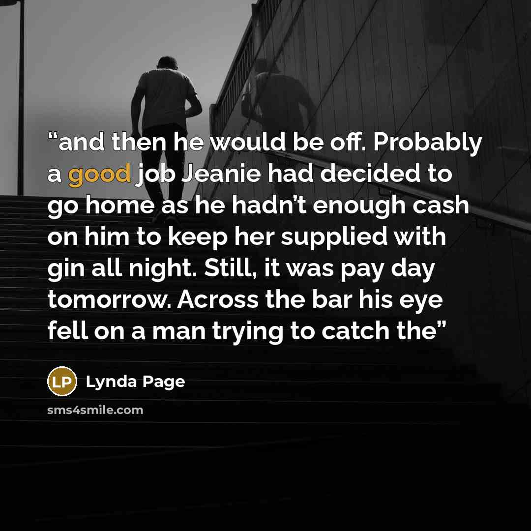 “and then he would be off. Probably a good job Jeanie had decided to go home as he hadn’t enough cash on him to keep her supplied with gin all night. Still, it was pay day tomorrow. Across the bar his eye fell on a man trying to catch the” quote by Lynda Page