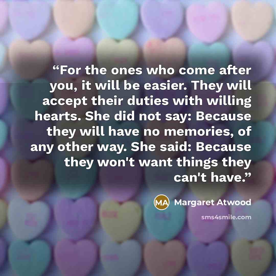 “For the ones who come after you, it will be easier. They will accept their duties with willing hearts. She did not say: Because they will have no memories, of any other way. She said: Because they won't want things they can't have.” quote by Margaret Atwood