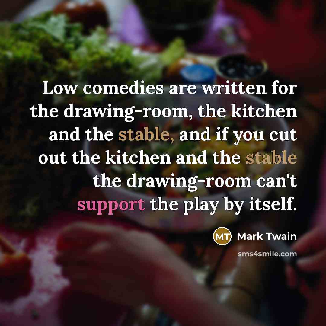 “Low comedies are written for the drawing-room, the kitchen and the stable, and if you cut out the kitchen and the stable the drawing-room can't support the play by itself.” quote by Mark Twain