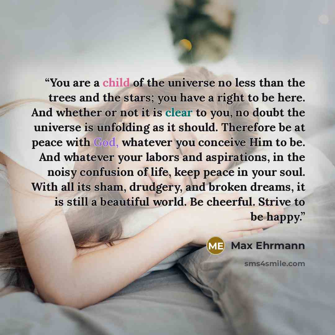 “You are a child of the universe no less than the trees and the stars; you have a right to be here. And whether or not it is clear to you, no doubt the universe is unfolding as it should. Therefore be at peace with God, whatever you conceive Him to be. And whatever your labors and aspirations, in…” quote by Max Ehrmann
