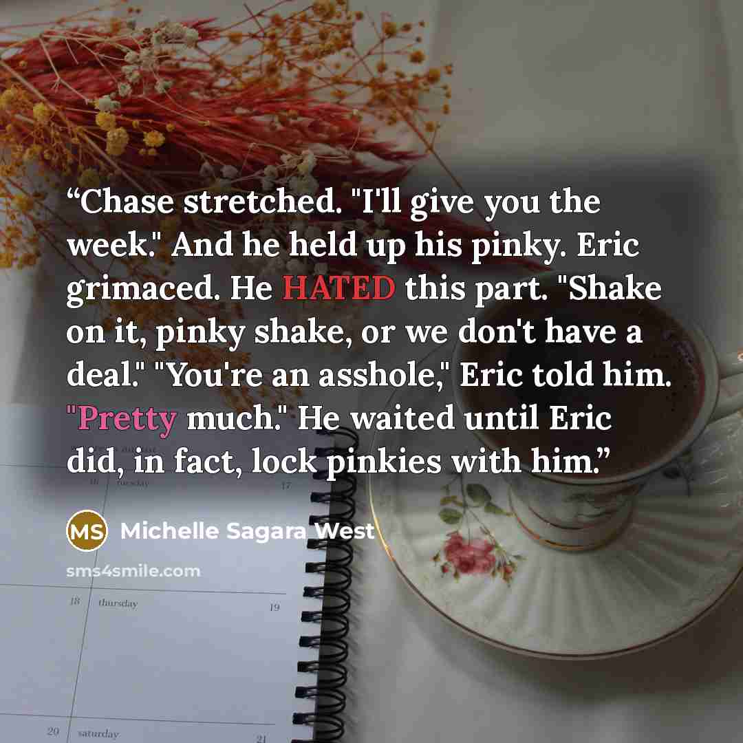 “Chase stretched. "I'll give you the week." And he held up his pinky. Eric grimaced. He HATED this part. "Shake on it, pinky shake, or we don't have a deal." "You're an asshole," Eric told him. "Pretty much." He waited until Eric did, in fact, lock pinkies with him.” quote by Michelle Sagara West