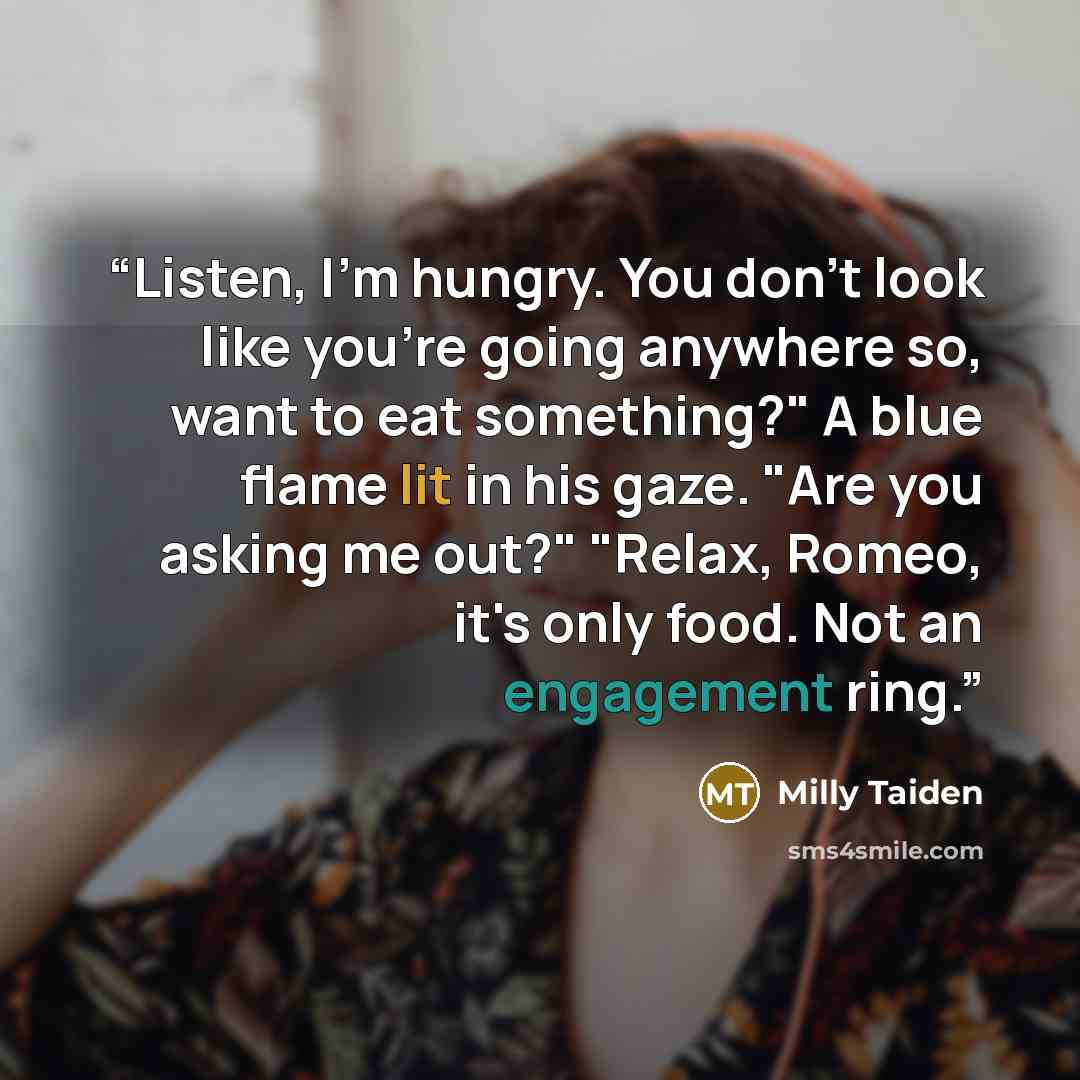 “Listen, I'm hungry. You don't look like you're going anywhere so, want to eat something?" A blue flame lit in his gaze. "Are you asking me out?" "Relax, Romeo, it's only food. Not an engagement ring.” quote by Milly Taiden