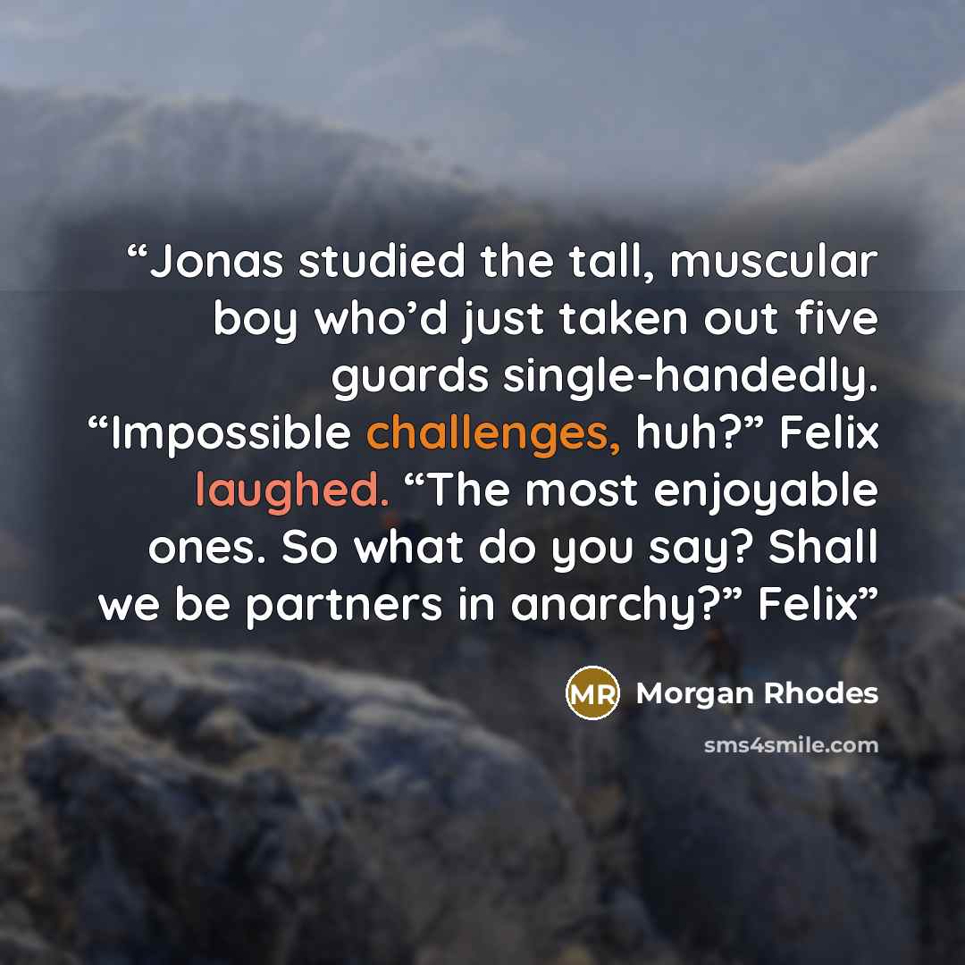 “Jonas studied the tall, muscular boy who’d just taken out five guards single-handedly. “Impossible challenges, huh?” Felix laughed. “The most enjoyable ones. So what do you say? Shall we be partners in anarchy?” Felix” quote by Morgan Rhodes